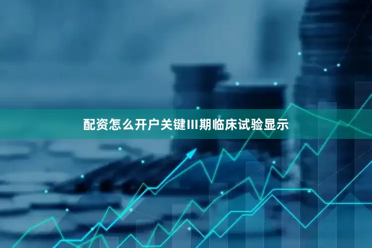 配资怎么开户关键Ⅲ期临床试验显示