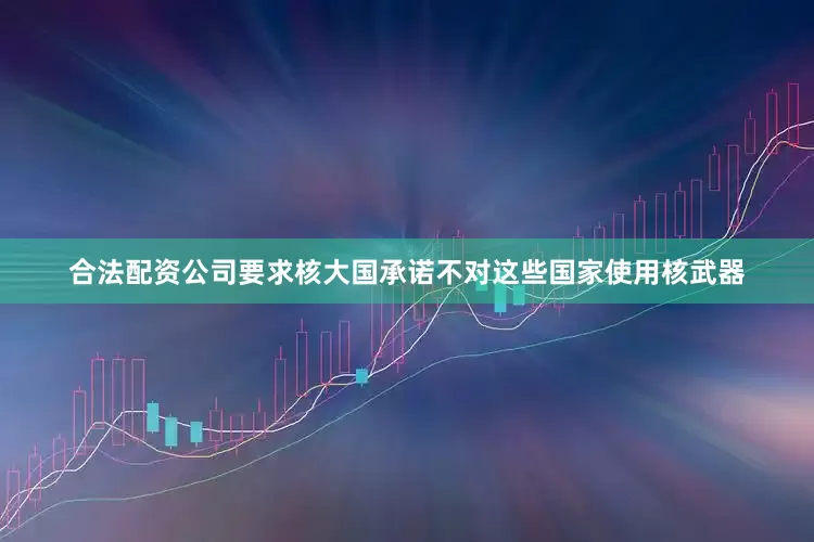 合法配资公司要求核大国承诺不对这些国家使用核武器