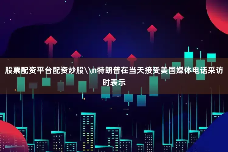股票配资平台配资炒股\n特朗普在当天接受美国媒体电话采访时表示