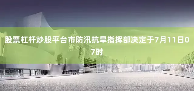 股票杠杆炒股平台市防汛抗旱指挥部决定于7月11日07时