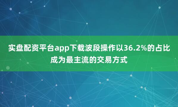 实盘配资平台app下载波段操作以36.2%的占比成为最主流的交易方式