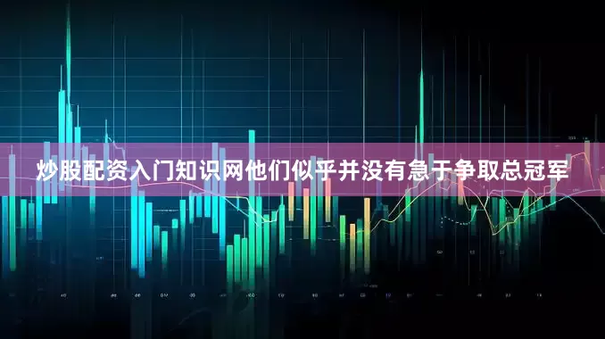 炒股配资入门知识网他们似乎并没有急于争取总冠军