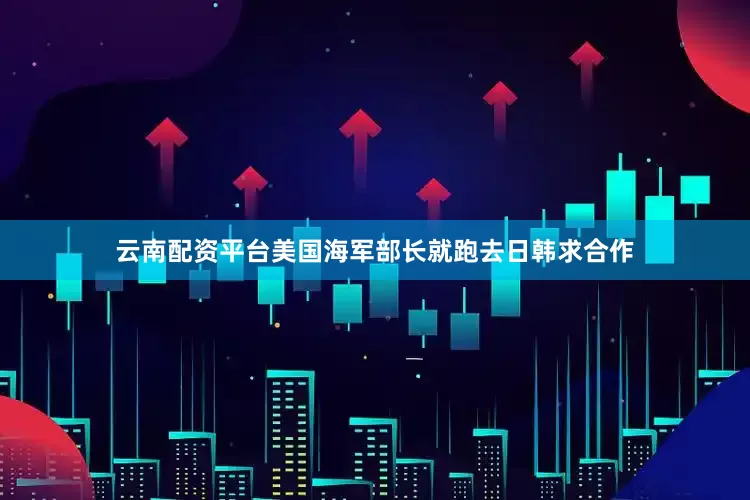 云南配资平台美国海军部长就跑去日韩求合作