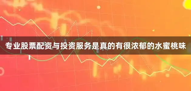 专业股票配资与投资服务是真的有很浓郁的水蜜桃味