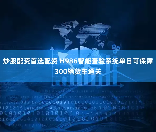 炒股配资首选配资 H986智能查验系统单日可保障300辆货车通关
