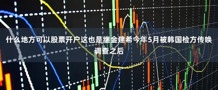 什么地方可以股票开户这也是继金建希今年5月被韩国检方传唤调查之后