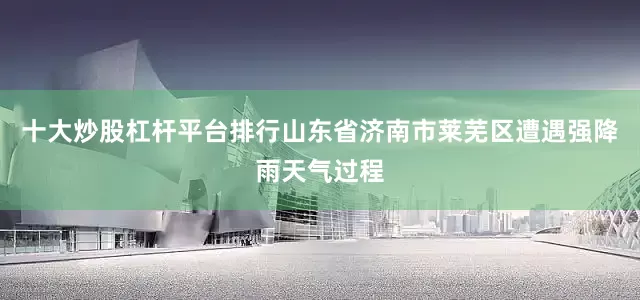 十大炒股杠杆平台排行山东省济南市莱芜区遭遇强降雨天气过程