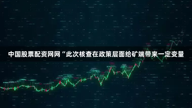 中国股票配资网网　　“此次核查在政策层面给矿端带来一定变量