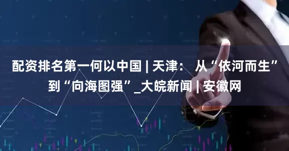 配资排名第一何以中国 | 天津： 从“依河而生”到“向海图强”_大皖新闻 | 安徽网