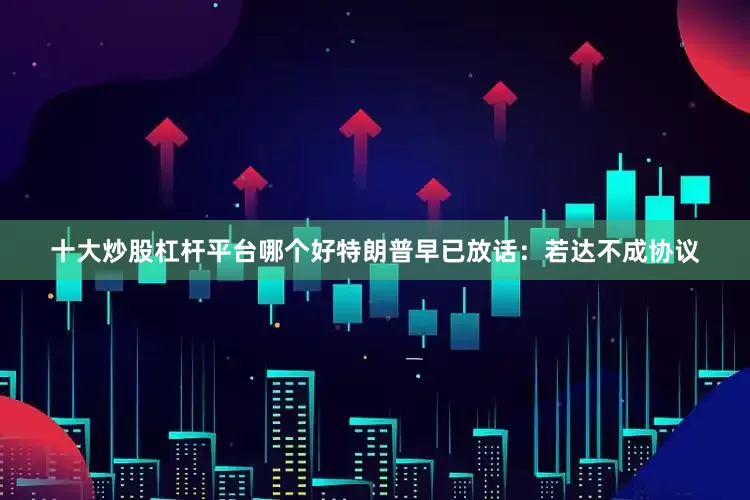十大炒股杠杆平台哪个好特朗普早已放话：若达不成协议