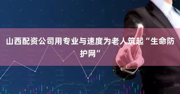 山西配资公司用专业与速度为老人筑起“生命防护网”